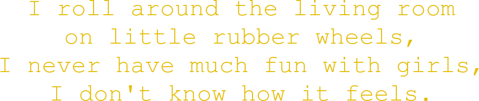 I roll around the living room on little rubber wheels, I never have much fun with girls, I don't know how it feels
